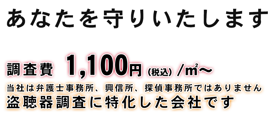 調査費　1,100円（税込）/㎡～　あなたを守りいたします　当社は弁護士事務所、興信所、探偵事務所ではありません 盗聴器調査に特化した会社です